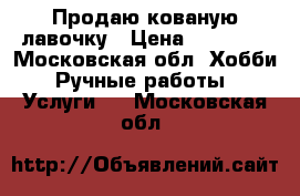 Продаю кованую лавочку › Цена ­ 12 000 - Московская обл. Хобби. Ручные работы » Услуги   . Московская обл.